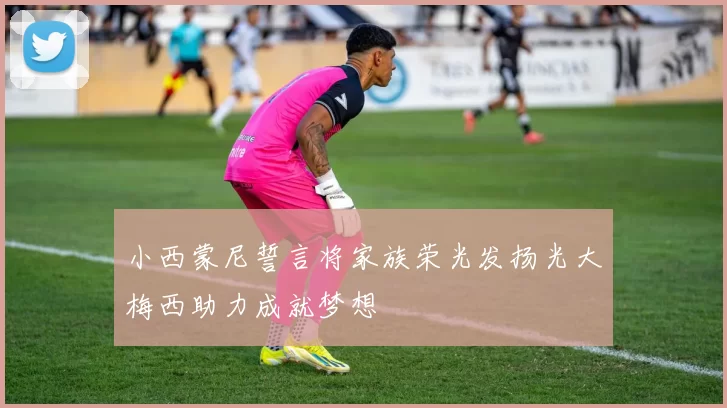 小西蒙尼誓言将家族荣光发扬光大梅西助力成就梦想