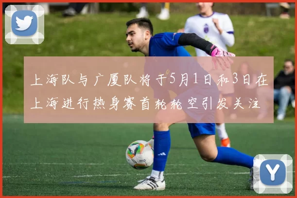 上海队与广厦队将于5月1日和3日在上海进行热身赛首轮轮空引发关注
