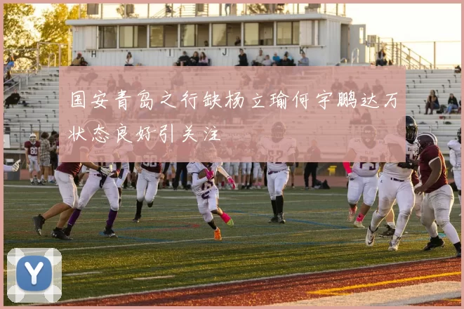 国安青岛之行缺杨立瑜何宇鹏达万状态良好引关注