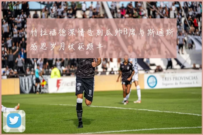 特拉福德深情告别瓜帅B席与斯通斯感恩岁月收获颇丰
