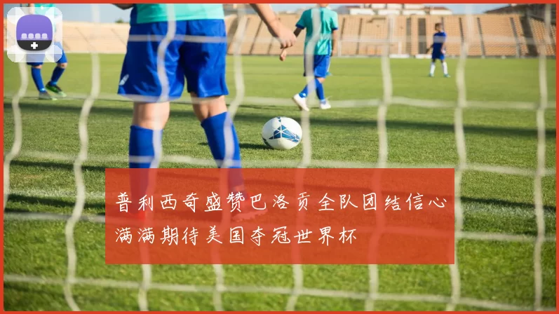 普利西奇盛赞巴洛贡全队团结信心满满期待美国夺冠世界杯