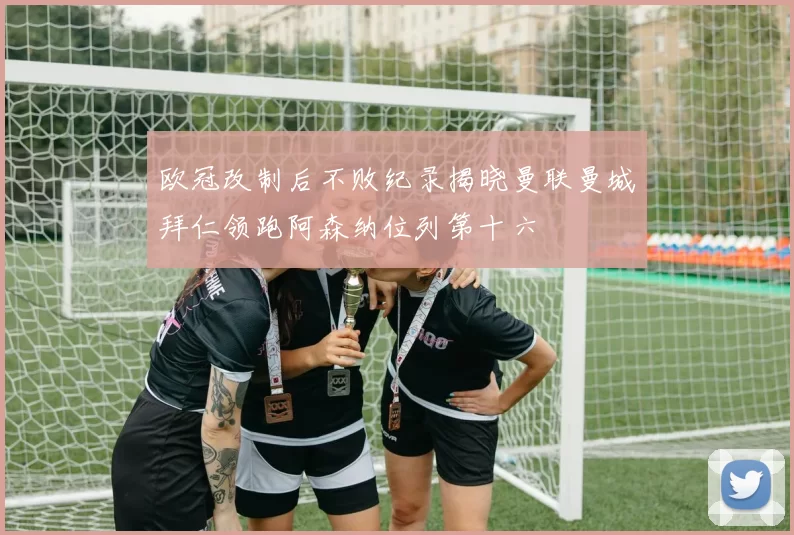 欧冠改制后不败纪录揭晓曼联曼城拜仁领跑阿森纳位列第十六