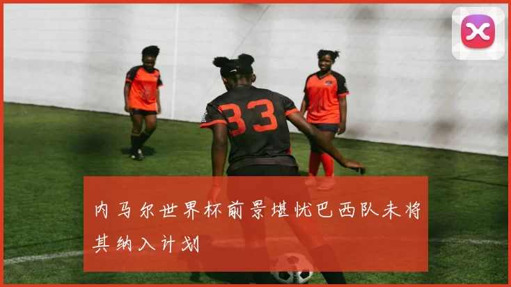 内马尔世界杯前景堪忧巴西队未将其纳入计划