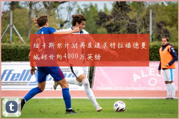 纽卡斯尔计划再度追求特拉福德曼城标价约4000万英镑