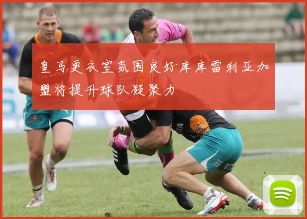 皇马更衣室氛围良好库库雷利亚加盟将提升球队凝聚力
