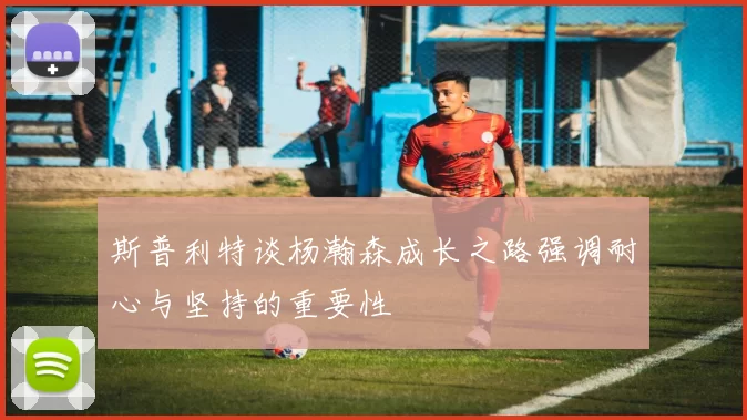 斯普利特谈杨瀚森成长之路强调耐心与坚持的重要性