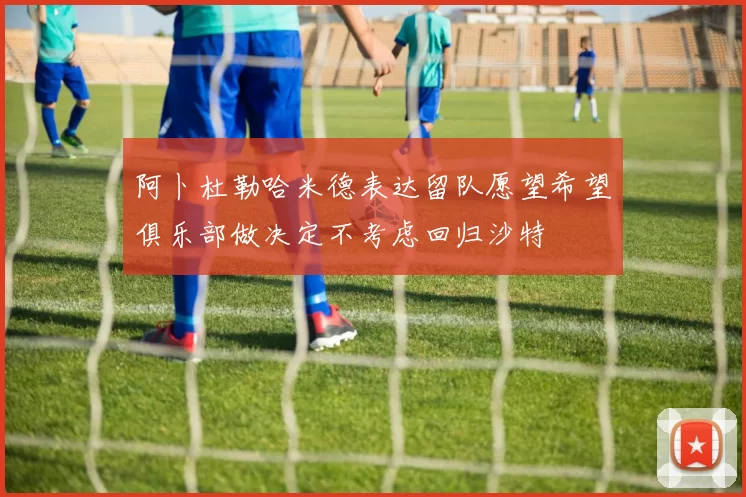 阿卜杜勒哈米德表达留队愿望希望俱乐部做决定不考虑回归沙特