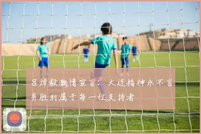 吕焯毅激情宣言：大连精神永不言弃胜利属于每一位支持者