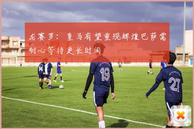 龙赛罗：皇马有望重现辉煌巴萨需耐心等待更长时间