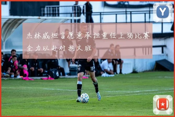 杰林威坦言愿意承担重任上场比赛全力以赴对抗文班