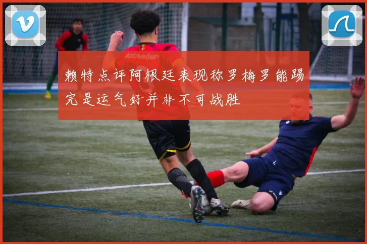 赖特点评阿根廷表现称罗梅罗能踢完是运气好并非不可战胜