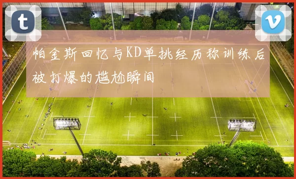 帕金斯回忆与KD单挑经历称训练后被打爆的尴尬瞬间