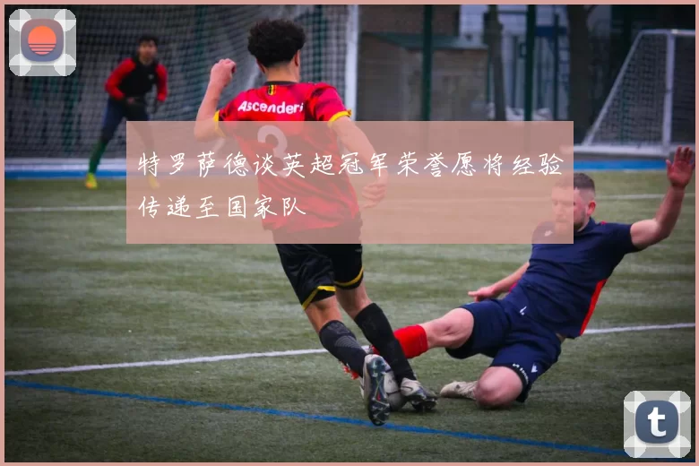 特罗萨德谈英超冠军荣誉愿将经验传递至国家队