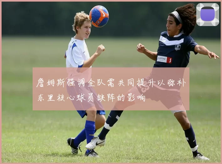 詹姆斯强调全队需共同提升以弥补东里核心球员缺阵的影响