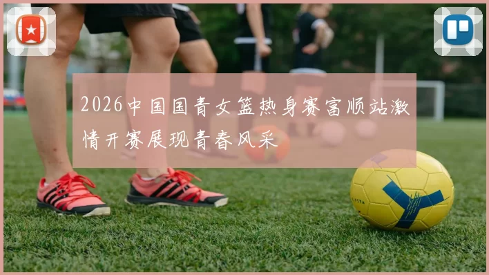 2026中国国青女篮热身赛富顺站激情开赛展现青春风采
