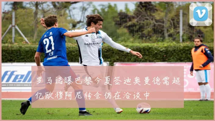 罗马诺曝巴黎今夏签迪奥曼德需超亿欧穆阿尼转会仍在洽谈中