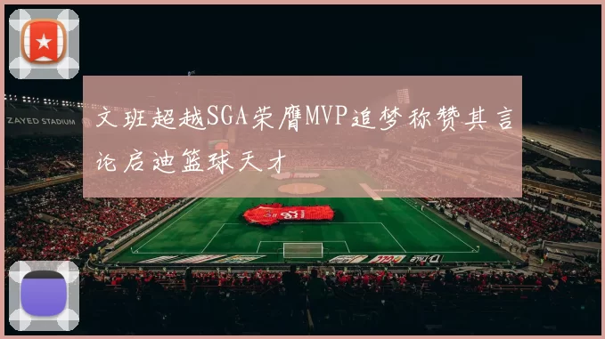 文班超越SGA荣膺MVP追梦称赞其言论启迪篮球天才