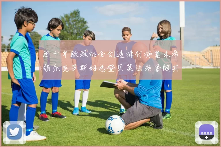 近十年欧冠机会创造排行榜基米希领先克罗斯姆总登贝莱法老紧随其后