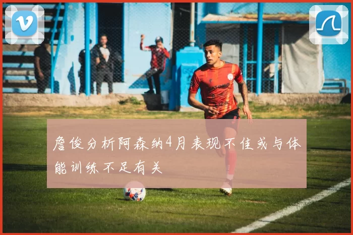 詹俊分析阿森纳4月表现不佳或与体能训练不足有关