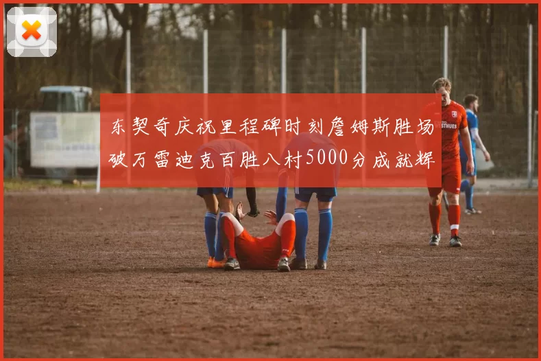 东契奇庆祝里程碑时刻詹姆斯胜场破万雷迪克百胜八村5000分成就辉煌