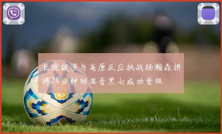 长途跋涉与高原反应挑战杨瀚森拼搏28分钟助混音黑七成功晋级