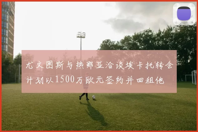 尤文图斯与热那亚洽谈埃卡托转会计划以1500万欧元签约并回租他