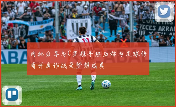 内托分享与C罗携手经历称与足球传奇并肩作战是梦想成真