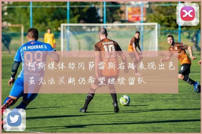 阿斯媒体称冈萨雷斯右路表现出色虽无法买断仍希望继续留队